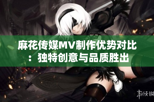 麻花传媒MV制作优势对比：独特创意与品质胜出