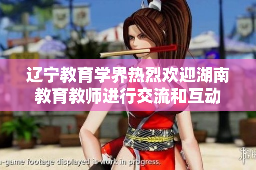 辽宁教育学界热烈欢迎湖南教育教师进行交流和互动