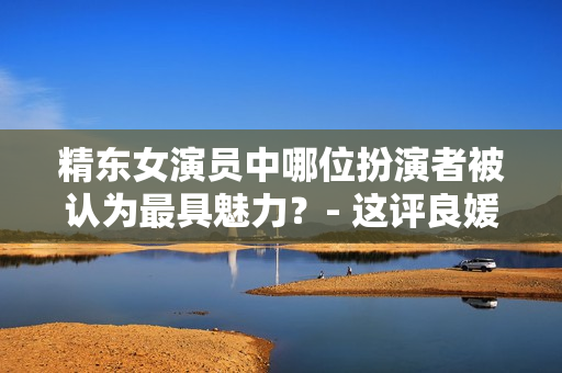 精东女演员中哪位扮演者被认为最具魅力？- 这评良媛谁施展才情？