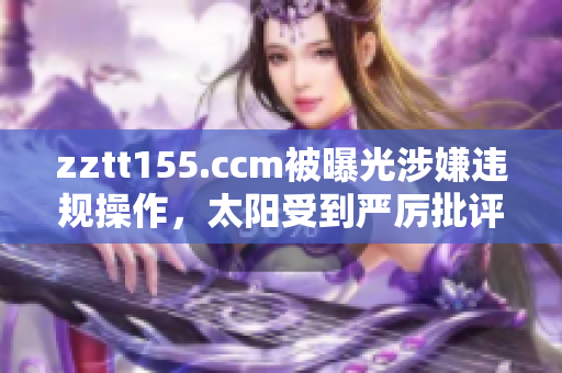 zztt155.ccm被曝光涉嫌违规操作，太阳受到严厉批评