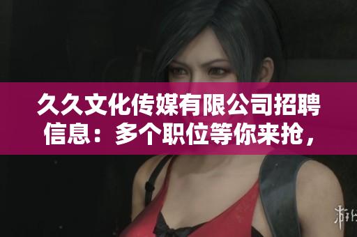 久久文化传媒有限公司招聘信息：多个职位等你来抢，期待您的加入!