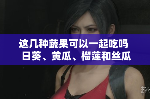 这几种蔬果可以一起吃吗  日葵、黄瓜、榴莲和丝瓜是否能搭配