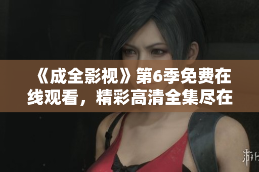 《成全影视》第6季免费在线观看，精彩高清全集尽在您的视线中！