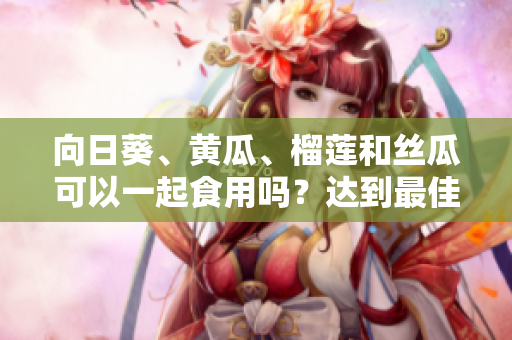 向日葵、黄瓜、榴莲和丝瓜可以一起食用吗？达到最佳营养搭配吗？