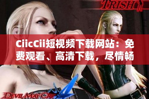CiicCii短视频下载网站：免费观看、高清下载，尽情畅享精彩短视频!