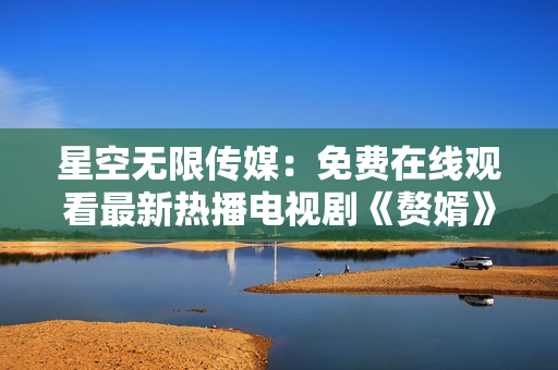 星空无限传媒：免费在线观看最新热播电视剧《赘婿》，高清流畅，精彩不容错过