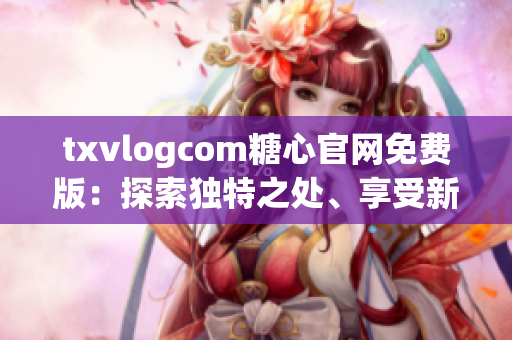 txvlogcom糖心官网免费版：探索独特之处、享受新体验
