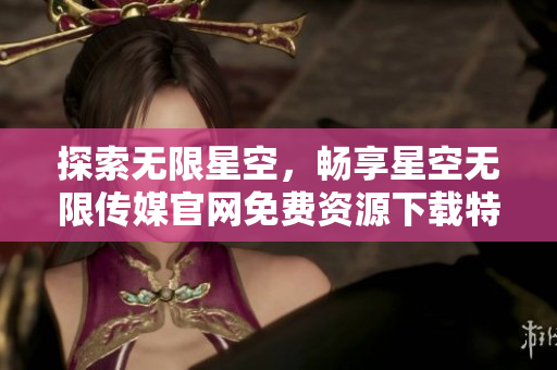 探索无限星空，畅享星空无限传媒官网免费资源下载特权