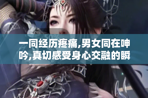 一同经历疼痛,男女同在呻吟,真切感受身心交融的瞬间