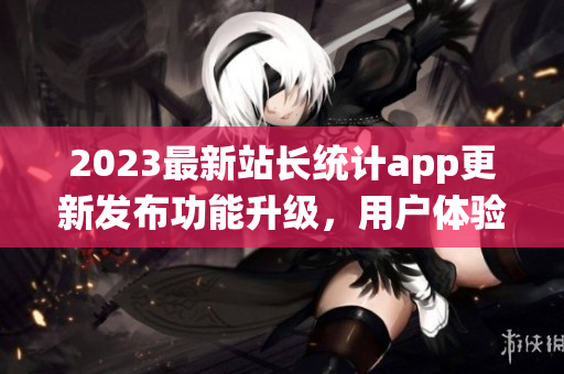 2023最新站长统计app更新发布功能升级，用户体验全面升级