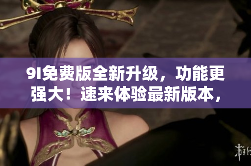 9I免费版全新升级，功能更强大！速来体验最新版本，免费享受升级服务！