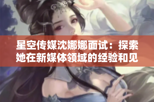 星空传媒沈娜娜面试：探索她在新媒体领域的经验和见解