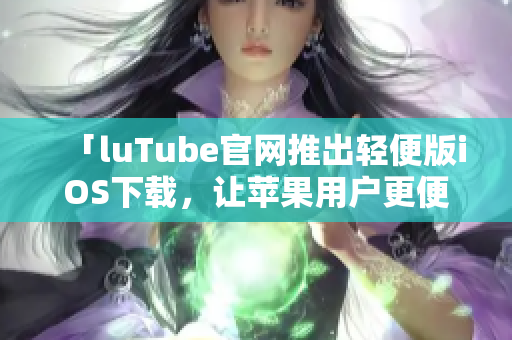 「luTube官网推出轻便版iOS下载，让苹果用户更便捷畅享视频服务」