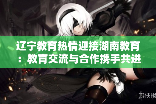 辽宁教育热情迎接湖南教育：教育交流与合作携手共进