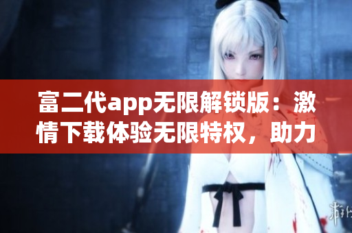 富二代app无限解锁版：激情下载体验无限特权，助力精彩生活