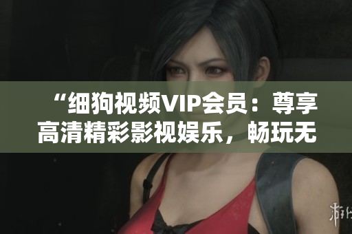 “细狗视频VIP会员：尊享高清精彩影视娱乐，畅玩无广告特权！”