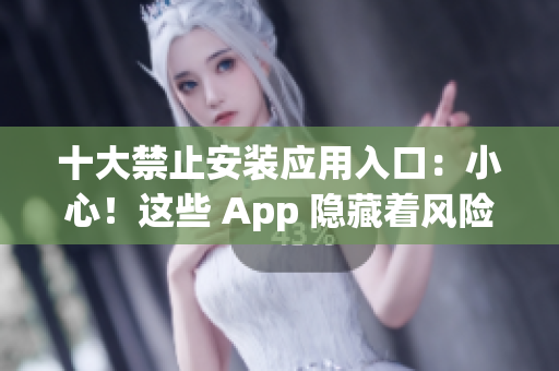 十大禁止安装应用入口：小心！这些 App 隐藏着风险