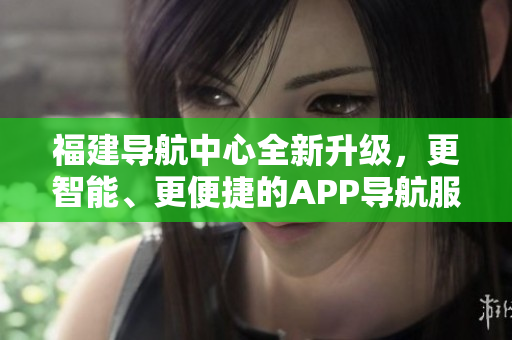 福建导航中心全新升级，更智能、更便捷的APP导航服务助您畅游福建美景