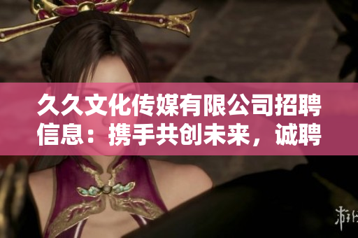 久久文化传媒有限公司招聘信息：携手共创未来，诚聘各类专业人才