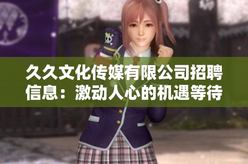 久久文化传媒有限公司招聘信息：激动人心的机遇等待着您！