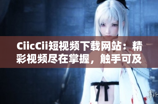 CiicCii短视频下载网站：精彩视频尽在掌握，触手可及的在线收藏宝库