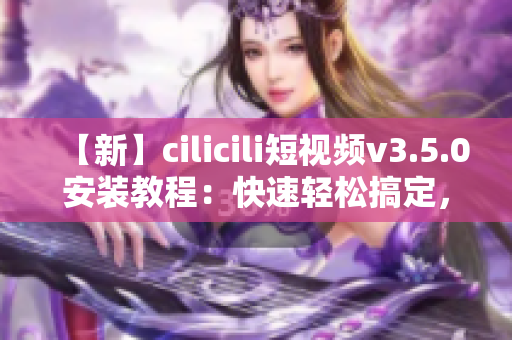 【新】cilicili短视频v3.5.0安装教程：快速轻松搞定，让你尽情畅享精彩视频!