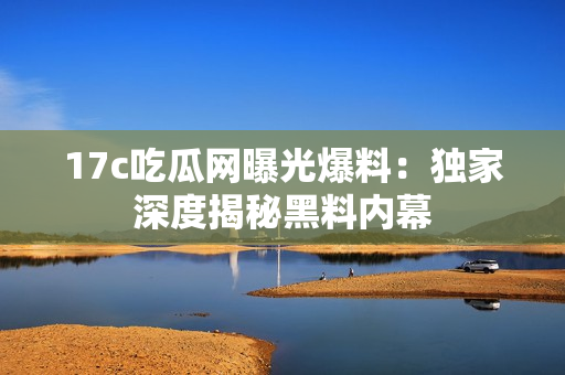 17c吃瓜网曝光爆料：独家深度揭秘黑料内幕