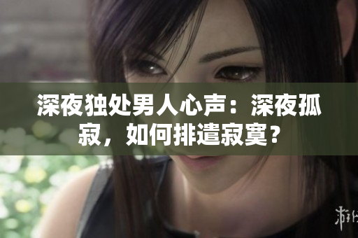 深夜独处男人心声：深夜孤寂，如何排遣寂寞？