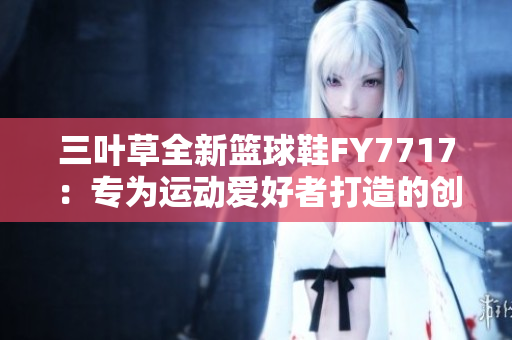 三叶草全新篮球鞋FY7717：专为运动爱好者打造的创新力作