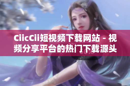 CiicCii短视频下载网站 - 视频分享平台的热门下载源头