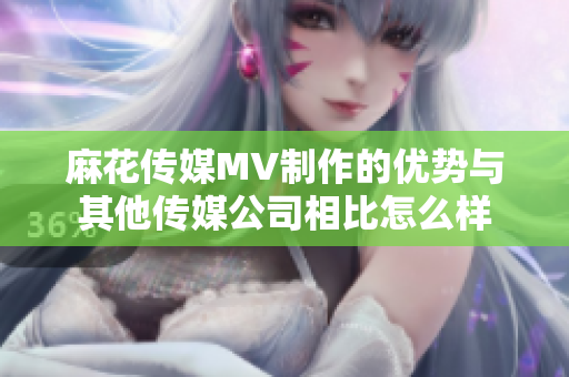 麻花传媒MV制作的优势与其他传媒公司相比怎么样