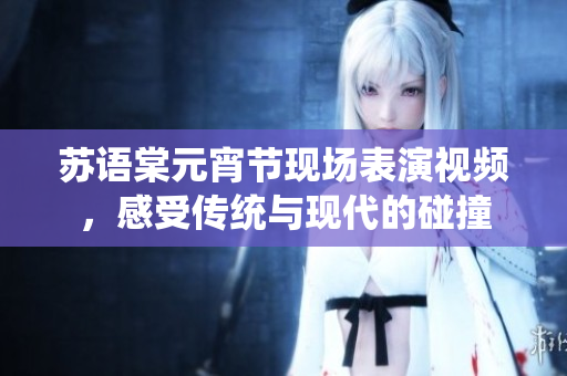苏语棠元宵节现场表演视频，感受传统与现代的碰撞