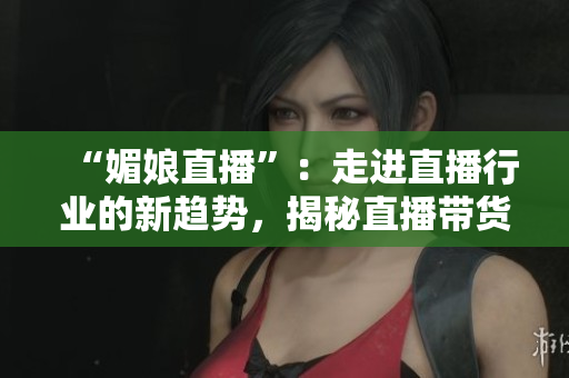 “媚娘直播”：走进直播行业的新趋势，揭秘直播带货经济的兴起