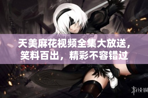 天美麻花视频全集大放送，笑料百出，精彩不容错过
