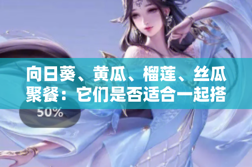 向日葵、黄瓜、榴莲、丝瓜聚餐：它们是否适合一起搭配食用？