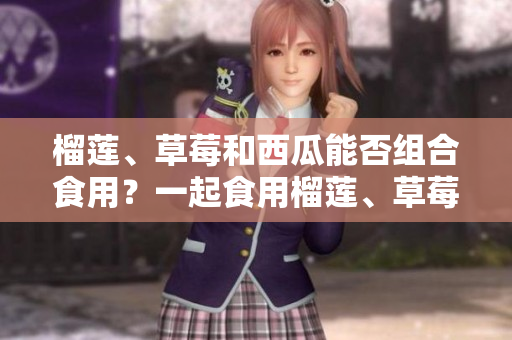 榴莲、草莓和西瓜能否组合食用？一起食用榴莲、草莓和西瓜是否会有食物相克的问题？ 