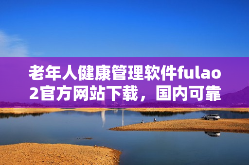 老年人健康管理软件fulao2官方网站下载，国内可靠下载地址，破解版安全有保障