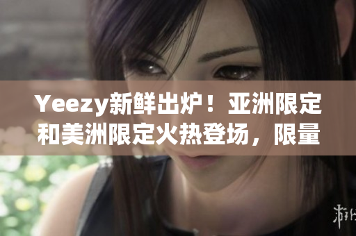 Yeezy新鲜出炉！亚洲限定和美洲限定火热登场，限量惊喜等你来抢购
