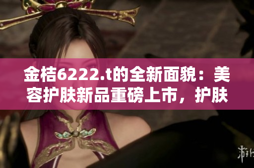 金桔6222.t的全新面貌：美容护肤新品重磅上市，护肤界的明日之星展现新活力