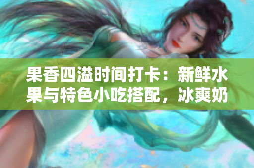 果香四溢时间打卡：新鲜水果与特色小吃搭配，冰爽奶茶与千层甜点等你来！