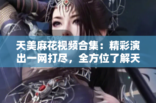 天美麻花视频合集：精彩演出一网打尽，全方位了解天美麻花喜剧世界