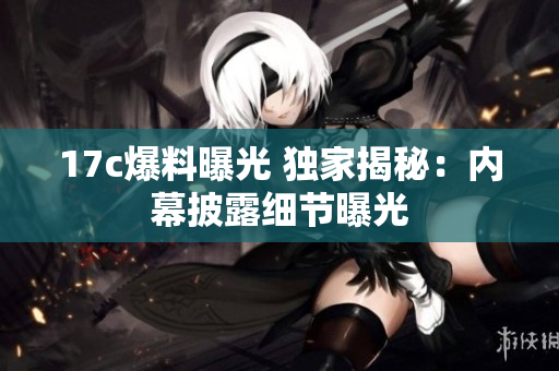 17c爆料曝光 独家揭秘：内幕披露细节曝光