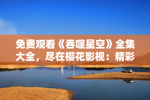 免费观看《吞噬星空》全集大全，尽在樱花影视：精彩影视尽在观影盛宴