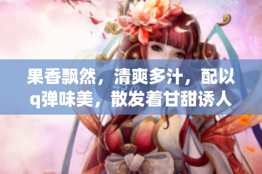 果香飘然，清爽多汁，配以q弹味美，散发着甘甜诱人的口感。