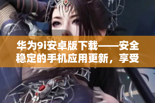 华为9i安卓版下载——安全稳定的手机应用更新，享受更多新功能