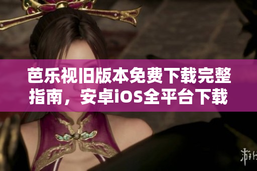 芭乐视旧版本免费下载完整指南，安卓iOS全平台下载方法大揭秘