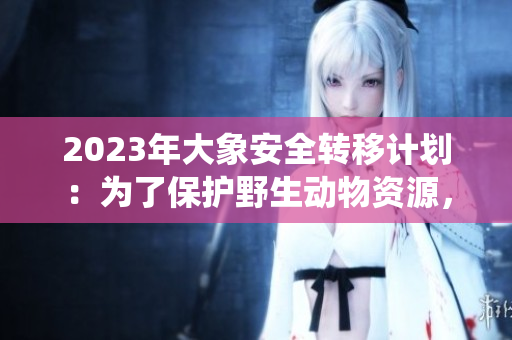 2023年大象安全转移计划：为了保护野生动物资源，满18点此将安全转移到新的栖息地