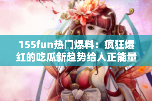 155fun热门爆料：疯狂爆红的吃瓜新趋势给人正能量