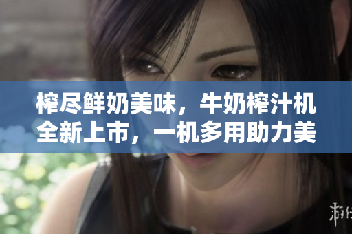 榨尽鲜奶美味，牛奶榨汁机全新上市，一机多用助力美食创意