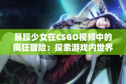 暴躁少女在CSGO视频中的疯狂冒险：探索游戏内世界的新视角